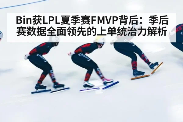 Bin获LPL夏季赛FMVP背后:季后赛数据全面领先的上单统治力解析